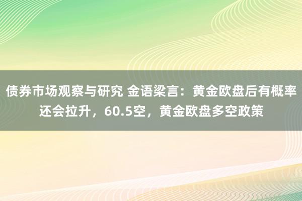   债券市场观察与研究 金语梁言：黄金欧盘后有概率还会拉升，60.5空，黄金欧盘多空政策