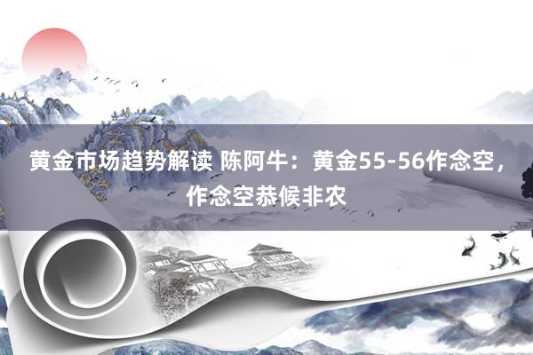   黄金市场趋势解读 陈阿牛：黄金55-56作念空，作念空恭候非农