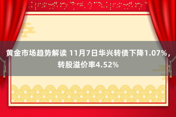   黄金市场趋势解读 11月7日华兴转债下降1.07%，转股溢价率4.52%