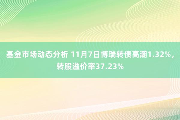   基金市场动态分析 11月7日博瑞转债高潮1.32%，转股溢价率37.23%