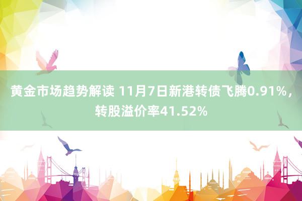   黄金市场趋势解读 11月7日新港转债飞腾0.91%，转股溢价率41.52%