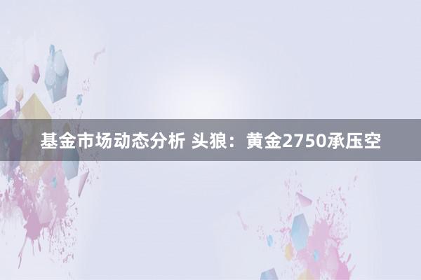   基金市场动态分析 头狼：黄金2750承压空