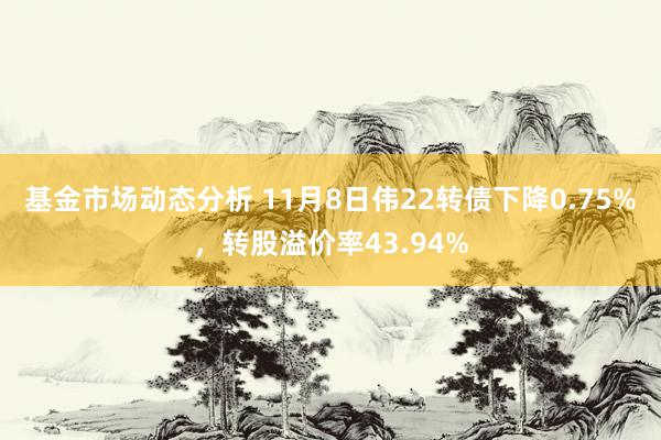   基金市场动态分析 11月8日伟22转债下降0.75%，转股溢价率43.94%