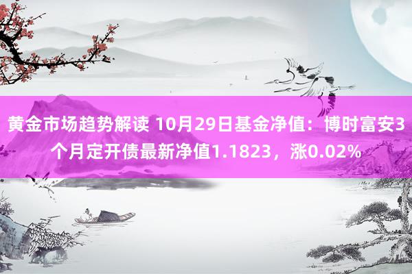 黄金市场趋势解读 10月29日基金净值：博时富安3个月定开债最新净值1.1823，涨0.02%