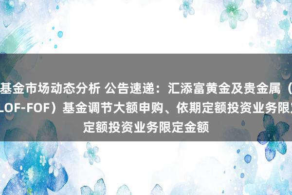 基金市场动态分析 公告速递：汇添富黄金及贵金属（QDII-LOF-FOF）基金调节大额申购、依期定额投资业务限定金额