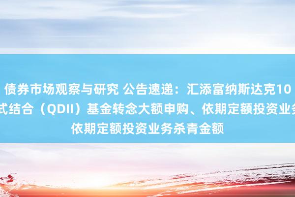 债券市场观察与研究 公告速递：汇添富纳斯达克100ETF发起式结合（QDII）基金转念大额申购、依期定额投资业务杀青金额