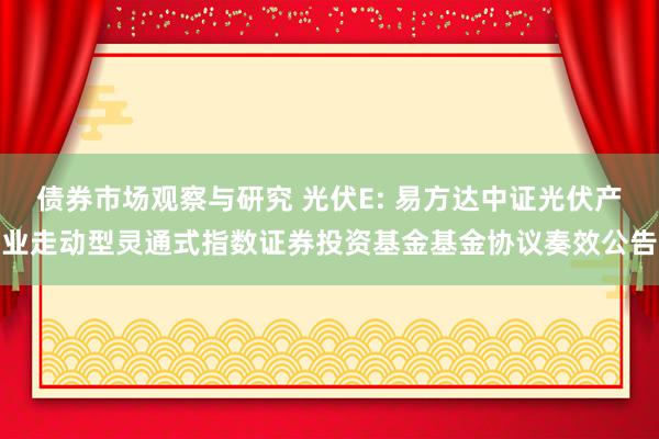 债券市场观察与研究 光伏E: 易方达中证光伏产业走动型灵通式指数证券投资基金基金协议奏效公告