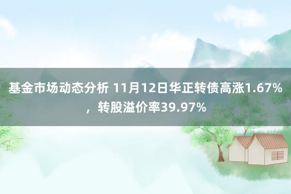 基金市场动态分析 11月12日华正转债高涨1.67%，转股溢