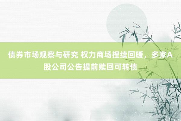 债券市场观察与研究 权力商场捏续回暖，多家A股公司公告提前赎