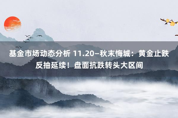 基金市场动态分析 11.20—秋末悔城：黄金止跌反抽延续！盘