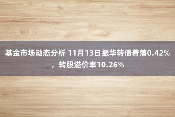 基金市场动态分析 11月13日振华转债着落0.42%，转股溢