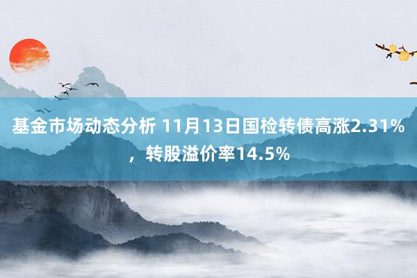 基金市场动态分析 11月13日国检转债高涨2.31%，转股溢