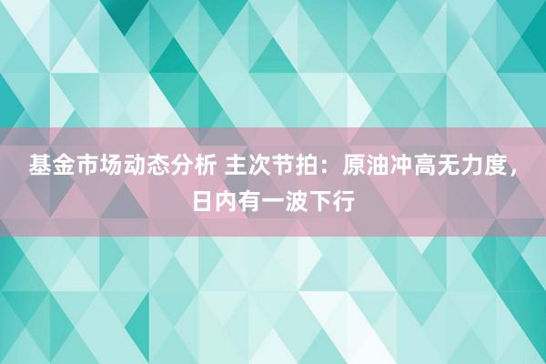 基金市场动态分析 主次节拍：原油冲高无力度，日内有一波下行