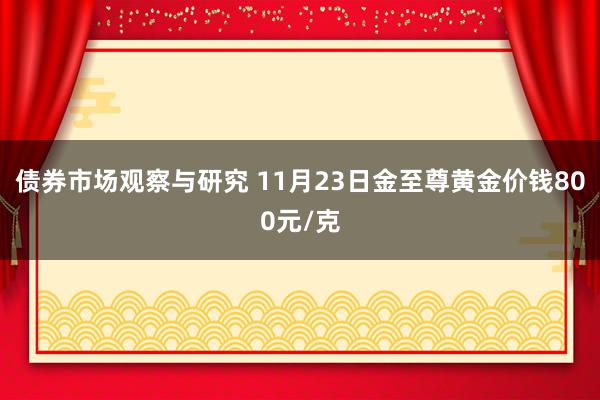 债券市场观察与研究 11月23日金至尊黄金价钱800元/克