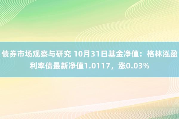 债券市场观察与研究 10月31日基金净值：格林泓盈利率债最新净值1.0117，涨0.03%