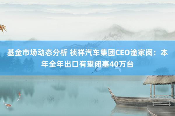 基金市场动态分析 祯祥汽车集团CEO淦家阅：本年全年出口有望