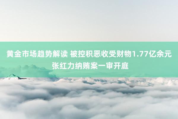 黄金市场趋势解读 被控积恶收受财物1.77亿余元 张红力纳贿