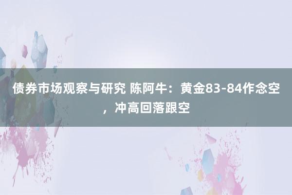 债券市场观察与研究 陈阿牛：黄金83-84作念空，冲高回落跟