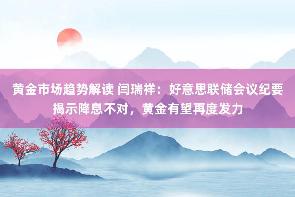   黄金市场趋势解读 闫瑞祥：好意思联储会议纪要揭示降息不对，黄金有望再度发力