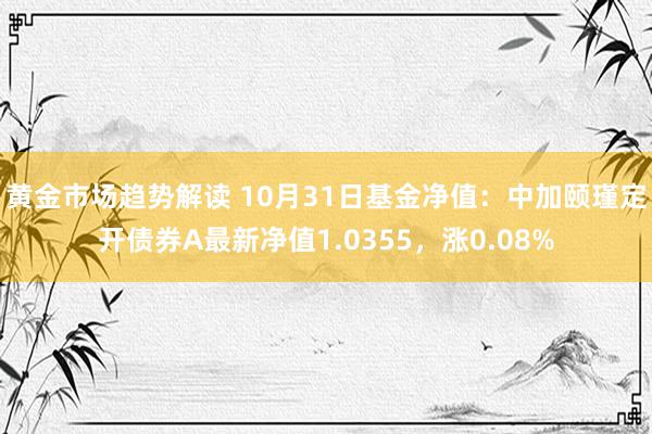 黄金市场趋势解读 10月31日基金净值：中加颐瑾定开债券A最新净值1.0355，涨0.08%