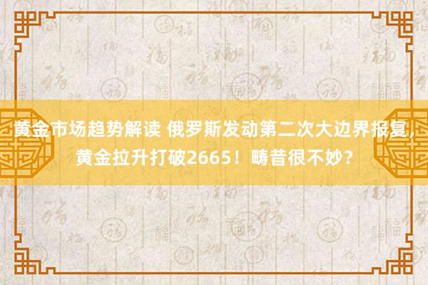 黄金市场趋势解读 俄罗斯发动第二次大边界报复，黄金拉升打破2665！畴昔很不妙？