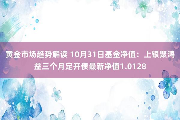 黄金市场趋势解读 10月31日基金净值：上银聚鸿益三个月定开债最新净值1.0128