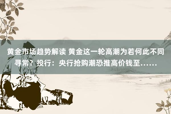 黄金市场趋势解读 黄金这一轮高潮为若何此不同寻常？投行：央行抢购潮恐推高价钱至……