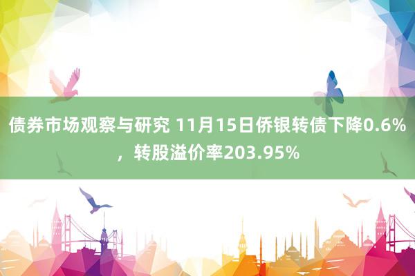 债券市场观察与研究 11月15日侨银转债下降0.6%，转股溢价率203.95%