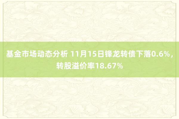 基金市场动态分析 11月15日锋龙转债下落0.6%，转股溢价率18.67%