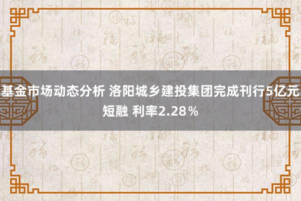 基金市场动态分析 洛阳城乡建投集团完成刊行5亿元短融 利率2.28％