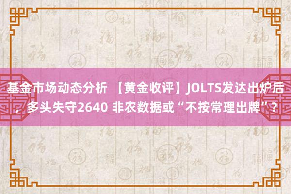 基金市场动态分析 【黄金收评】JOLTS发达出炉后，多头失守2640 非农数据或“不按常理出牌”？