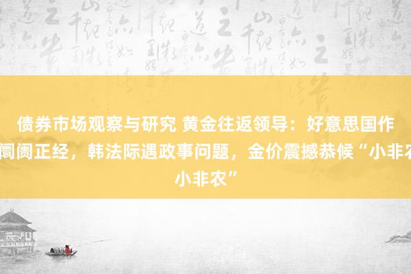 债券市场观察与研究 黄金往返领导：好意思国作事阛阓正经，韩法际遇政事问题，金价震撼恭候“小非农”