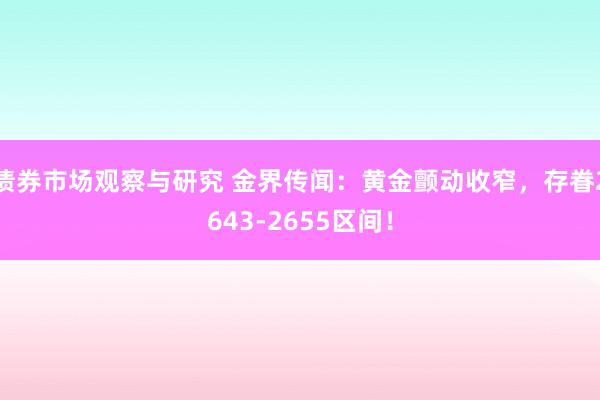 债券市场观察与研究 金界传闻：黄金颤动收窄，存眷2643-2655区间！