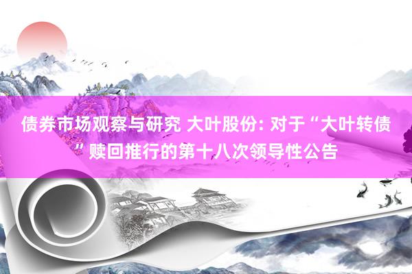 债券市场观察与研究 大叶股份: 对于“大叶转债”赎回推行的第十八次领导性公告