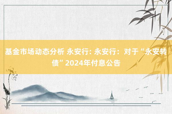 基金市场动态分析 永安行: 永安行：对于“永安转债”2024年付息公告