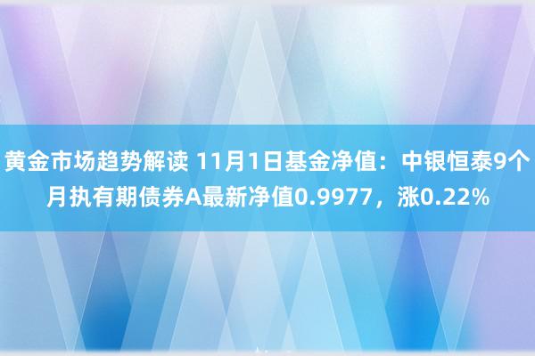 黄金市场趋势解读 11月1日基金净值：中银恒泰9个月执有期债券A最新净值0.9977，涨0.22%