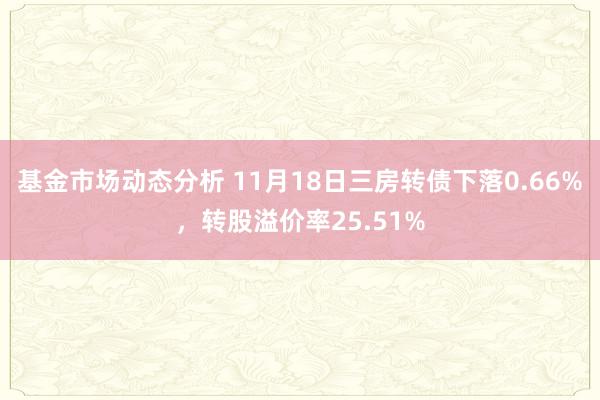 基金市场动态分析 11月18日三房转债下落0.66%，转股溢价率25.51%