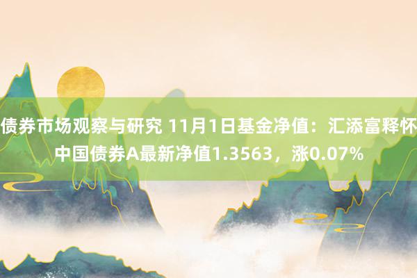 债券市场观察与研究 11月1日基金净值：汇添富释怀中国债券A最新净值1.3563，涨0.07%