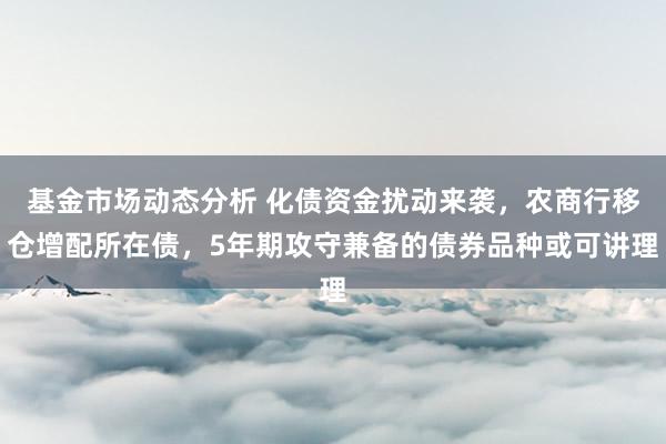 基金市场动态分析 化债资金扰动来袭，农商行移仓增配所在债，5年期攻守兼备的债券品种或可讲理