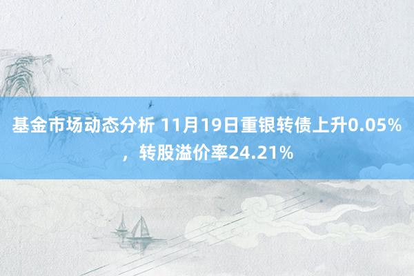 基金市场动态分析 11月19日重银转债上升0.05%，转股溢价率24.21%