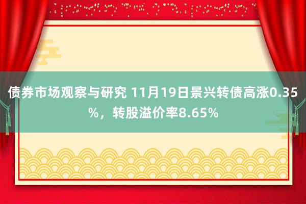 债券市场观察与研究 11月19日景兴转债高涨0.35%，转股溢价率8.65%