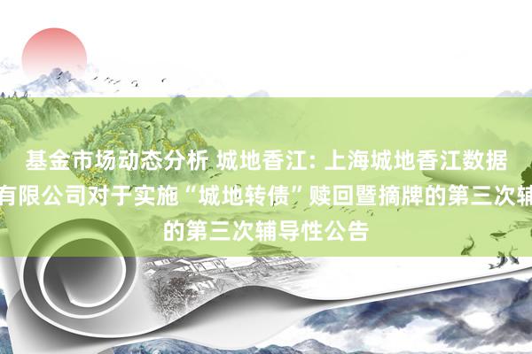 基金市场动态分析 城地香江: 上海城地香江数据科技股份有限公司对于实施“城地转债”赎回暨摘牌的第三次辅导性公告