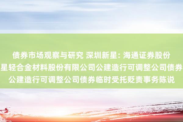 债券市场观察与研究 深圳新星: 海通证券股份有限公司对于深圳市新星轻合金材料股份有限公司公建造行可调整公司债券临时受托贬责事务陈说