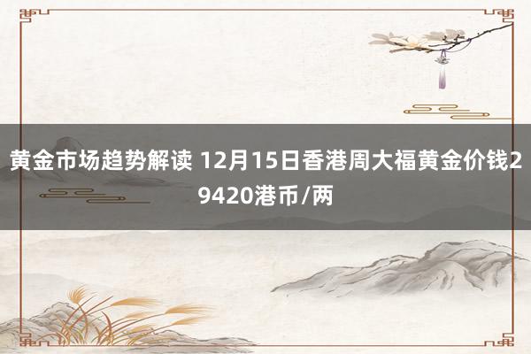 黄金市场趋势解读 12月15日香港周大福黄金价钱29420港币/两