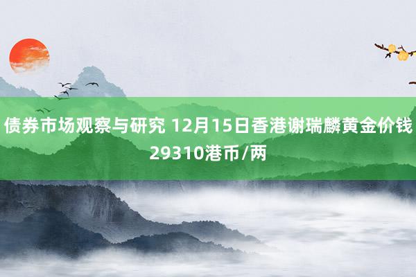 债券市场观察与研究 12月15日香港谢瑞麟黄金价钱29310港币/两