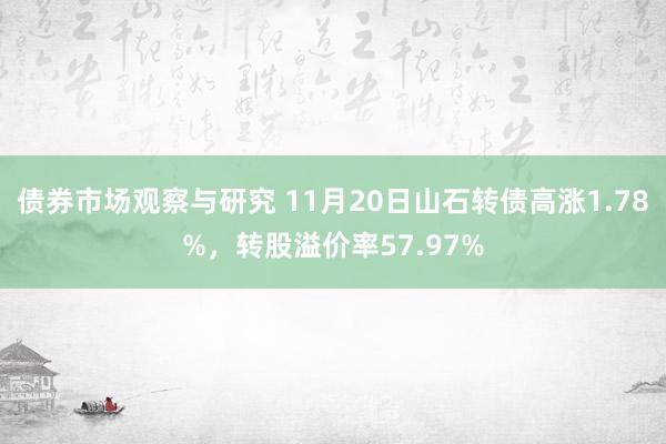 债券市场观察与研究 11月20日山石转债高涨1.78%，转股溢价率57.97%