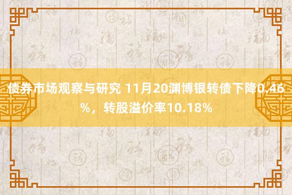 债券市场观察与研究 11月20渊博银转债下降0.46%，转股溢价率10.18%