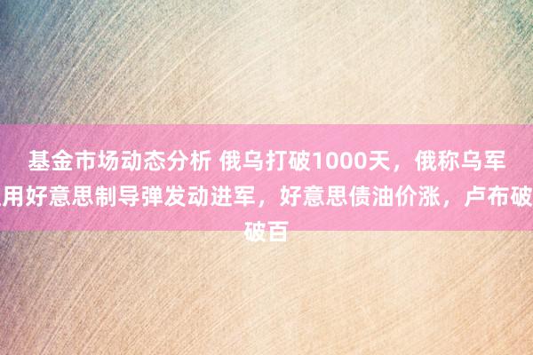 基金市场动态分析 俄乌打破1000天，俄称乌军使用好意思制导弹发动进军，好意思债油价涨，卢布破百