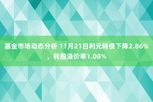 基金市场动态分析 11月21日利元转债下降2.86%，转股溢价率1.08%