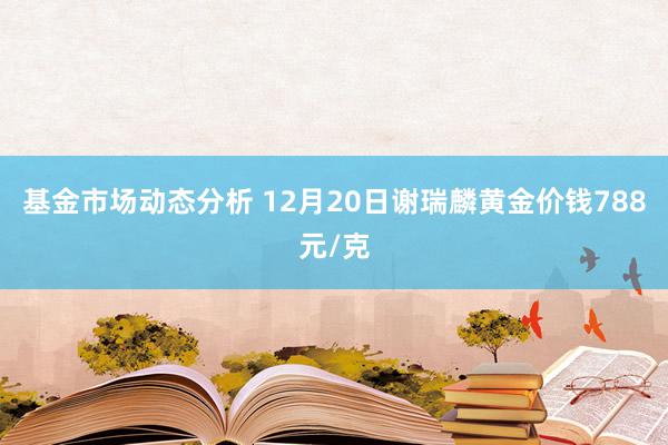 基金市场动态分析 12月20日谢瑞麟黄金价钱788元/克